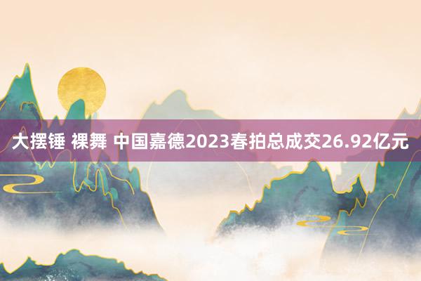 大摆锤 裸舞 中国嘉德2023春拍总成交26.92亿元