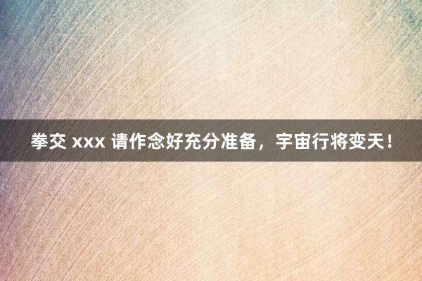 拳交 xxx 请作念好充分准备，宇宙行将变天！