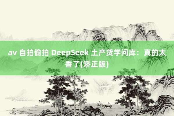 av 自拍偷拍 DeepSeek 土产货学问库：真的太香了(矫正版)