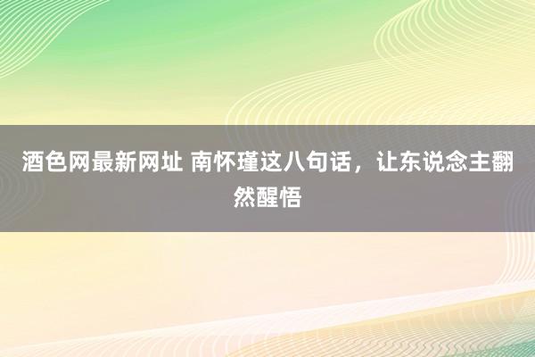 酒色网最新网址 南怀瑾这八句话，让东说念主翻然醒悟