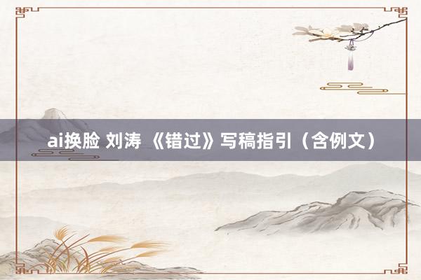 ai换脸 刘涛 《错过》写稿指引（含例文）