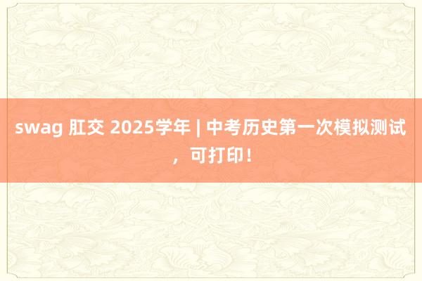 swag 肛交 2025学年 | 中考历史第一次模拟测试，可打印！