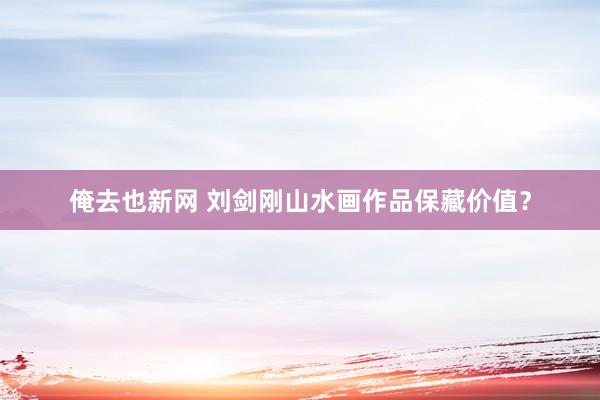 俺去也新网 刘剑刚山水画作品保藏价值？