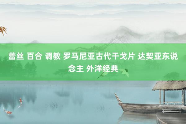 蕾丝 百合 调教 罗马尼亚古代干戈片 达契亚东说念主 外洋经典